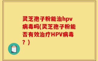 灵芝孢子粉能治hpv病毒吗(灵芝孢子粉能否有效治疗HPV病毒？)