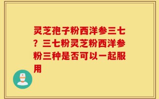 灵芝孢子粉西洋参三七？三七粉灵芝粉西洋参粉三种是否可以一起服用