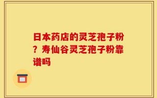 日本药店的灵芝孢子粉？寿仙谷灵芝孢子粉靠谱吗