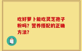 吃好萝卜能吃灵芝孢子粉吗？营养搭配的正确方法？