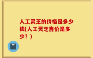 人工灵芝的价格是多少钱(人工灵芝售价是多少？)