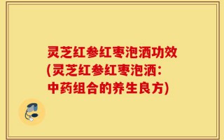 灵芝红参红枣泡洒功效(灵芝红参红枣泡洒：中药组合的养生良方)