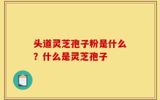 头道灵芝孢子粉是什么？什么是灵芝孢子