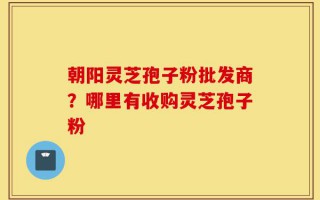 朝阳灵芝孢子粉批发商？哪里有收购灵芝孢子粉