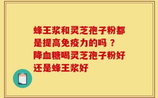 蜂王浆和灵芝孢子粉都是提高免疫力的吗 ？降血糖喝灵芝孢子粉好还是蜂王浆好