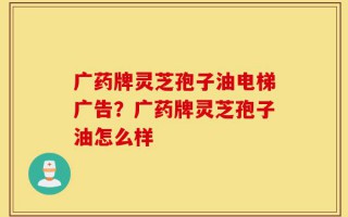 广药牌灵芝孢子油电梯广告？广药牌灵芝孢子油怎么样