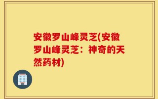 安徽罗山峰灵芝(安徽罗山峰灵芝：神奇的天然药材)