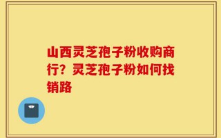 山西灵芝孢子粉收购商行？灵芝孢子粉如何找销路