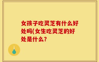 女孩子吃灵芝有什么好处吗(女生吃灵芝的好处是什么？