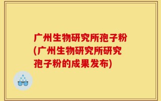 广州生物研究所孢子粉(广州生物研究所研究孢子粉的成果发布)
