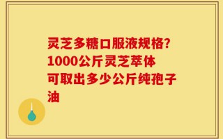 灵芝多糖口服液规格？1000公斤灵芝萃体可取出多少公斤纯孢子油