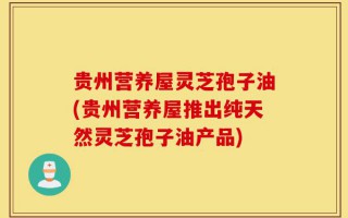 贵州营养屋灵芝孢子油(贵州营养屋推出纯天然灵芝孢子油产品)