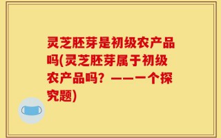 灵芝胚芽是初级农产品吗(灵芝胚芽属于初级农产品吗？——一个探究题)