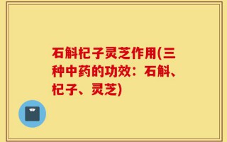 石斛杞子灵芝作用(三种中药的功效：石斛、杞子、灵芝)