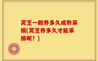 灵芝一般养多久成熟采摘(灵芝养多久才能采摘呢？)