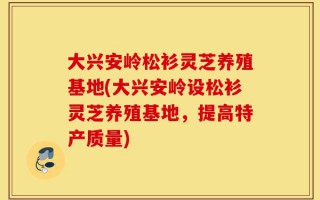 大兴安岭松衫灵芝养殖基地(大兴安岭设松衫灵芝养殖基地，提高特产质量)