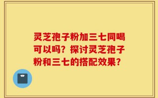 灵芝孢子粉加三七同喝可以吗？探讨灵芝孢子粉和三七的搭配效果？