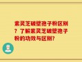紫灵芝破壁孢子粉区别？了解紫灵芝破壁孢子粉的功效与区别？
