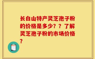 长白山特产灵芝孢子粉的价格是多少？？了解灵芝孢子粉的市场价格？