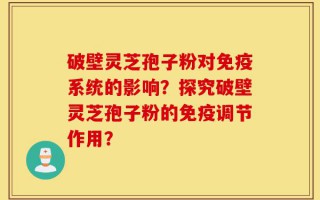 破壁灵芝孢子粉对免疫系统的影响？探究破壁灵芝孢子粉的免疫调节作用？