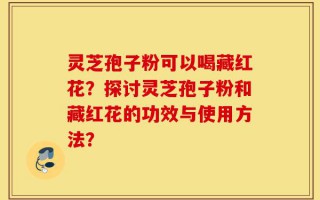 灵芝孢子粉可以喝藏红花？探讨灵芝孢子粉和藏红花的功效与使用方法？