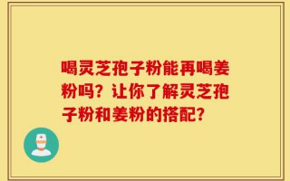 喝灵芝孢子粉能再喝姜粉吗？让你了解灵芝孢子粉和姜粉的搭配？