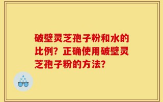 破壁灵芝孢子粉和水的比例？正确使用破壁灵芝孢子粉的方法？