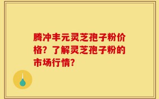 腾冲丰元灵芝孢子粉价格？了解灵芝孢子粉的市场行情？