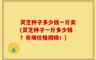 灵芝种子多少钱一斤卖(灵芝种子一斤多少钱？市场价格揭晓！)