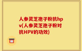 人参灵芝孢子粉抗hpv(人参灵芝孢子粉对抗HPV的功效)