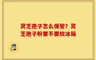 灵芝孢子怎么保管？灵芝孢子粉要不要放冰箱