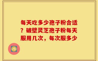 每天吃多少孢子粉合适？破壁灵芝孢子粉每天服用几次，每次服多少