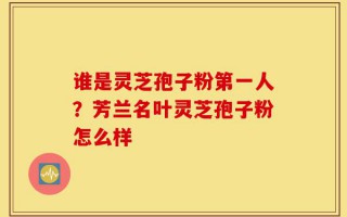 谁是灵芝孢子粉第一人？芳兰名叶灵芝孢子粉怎么样