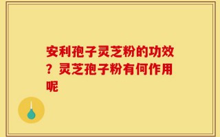 安利孢子灵芝粉的功效？灵芝孢子粉有何作用呢