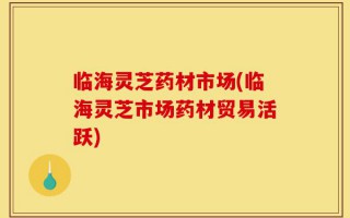 临海灵芝药材市场(临海灵芝市场药材贸易活跃)