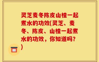 灵芝麦冬陈皮山楂一起煮水的功效(灵芝、麦冬、陈皮、山楂一起煮水的功效，你知道吗？)