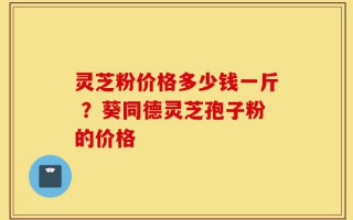 灵芝粉价格多少钱一斤 ？葵同德灵芝孢子粉的价格