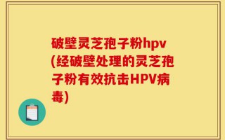 破壁灵芝孢子粉hpv(经破壁处理的灵芝孢子粉有效抗击HPV病毒)
