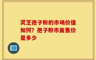 灵芝孢子粉的市场价值如何？孢子粉市面售价是多少