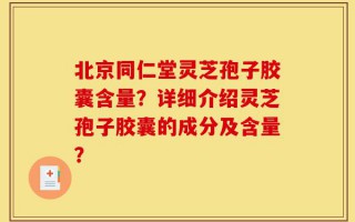 北京同仁堂灵芝孢子胶囊含量？详细介绍灵芝孢子胶囊的成分及含量？