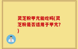 灵芝粉甲亢能吃吗(灵芝粉是否适用于甲亢？)