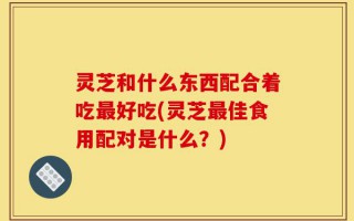 灵芝和什么东西配合着吃最好吃(灵芝最佳食用配对是什么？)