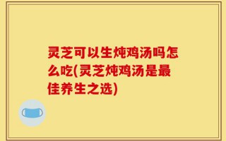 灵芝可以生炖鸡汤吗怎么吃(灵芝炖鸡汤是最佳养生之选)