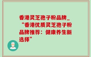 香港灵芝孢子粉品牌_“香港优质灵芝孢子粉品牌推荐：健康养生新选择”