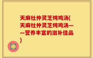 天麻杜仲灵芝炖鸡汤(天麻杜仲灵芝炖鸡汤——营养丰富的滋补佳品)