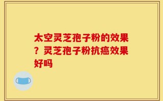 太空灵芝孢子粉的效果？灵芝孢子粉抗癌效果好吗