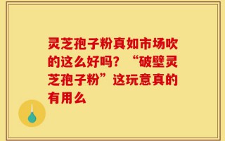 灵芝孢子粉真如市场吹的这么好吗？“破壁灵芝孢子粉”这玩意真的有用么