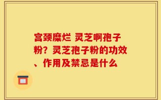 宫颈糜烂 灵芝啊孢子粉？灵芝孢子粉的功效、作用及禁忌是什么