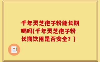 千年灵芝孢子粉能长期喝吗(千年灵芝孢子粉长期饮用是否安全？)