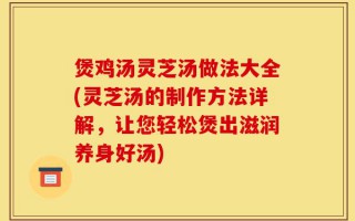 煲鸡汤灵芝汤做法大全(灵芝汤的制作方法详解，让您轻松煲出滋润养身好汤)